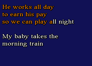 He works all day
to earn his pay
so we can play all night

My baby takes the
morning train