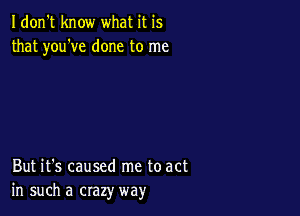 Idon't know what it is
that you've done to me

But it's caused me to act
in such a crazy way