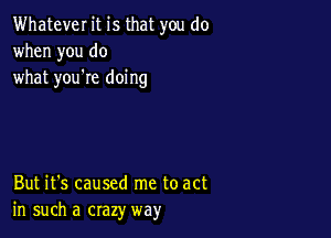 Whatever it is that you do
when you do
what you're doing

But it's caused me to act
in such a crazy way