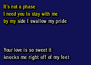 It's not a phase
Ineed you to stay with me
by my side I swallow my pride

Your love is so sweet it
knocks me right off of my feet