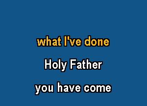 what I've done

Holy Father

you have come