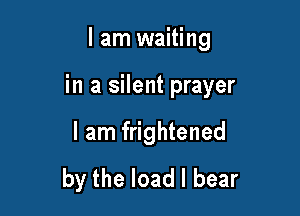 I am waiting

in a silent prayer

I am frightened
by the load I bear
