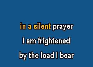 in a silent prayer

I am frightened
by the load I bear