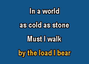 In a world

as cold as stone

Must I walk
by the load I bear