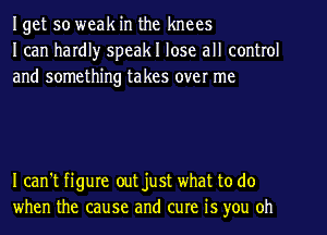 Iget so weak in the knees
I can hardl)r speakl lose all control
and something takes over me

I can't figure out just what to do
when the cause and cure is you oh