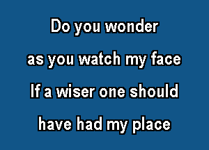 Do you wonder
as you watch my face

If a wiser one should

have had my place