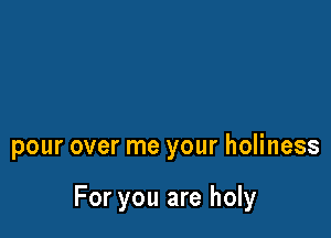 pour over me your holiness

For you are holy