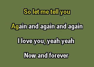 So let me tell you

Again and again and again
I love you, yeah yeah

Now and forever