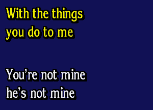 With the things
you do to me

You re not mine
he,s not mine