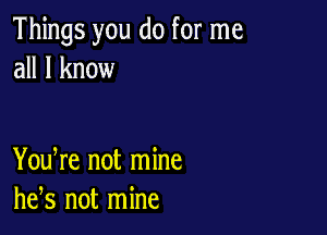 Things you do for me
all I know

You re not mine
he,s not mine