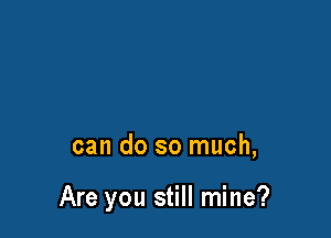 can do so much,

Are you still mine?