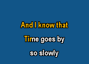 And I know that

Time goes by

so slowly