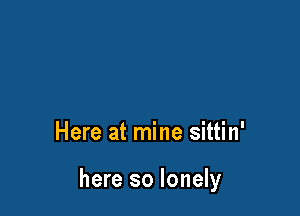 Here at mine sittin'

here so lonely