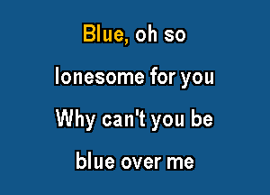 Blue, oh so

lonesome for you

Why can't you be

blue over me