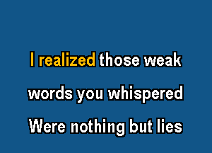 I realized those weak

words you whispered

Were nothing but lies