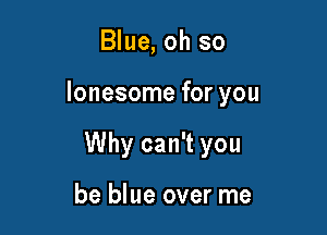 Blue, oh so

lonesome for you

Why can't you

be blue over me