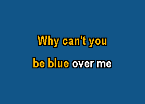 Why can't you

be blue over me