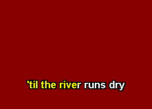 'til the river runs dry