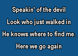 Speakin' of the devil
Look who just walked in

He knows where to fmd me.

Here we go again