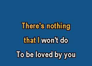 There's nothing

that I won't do

To be loved by you