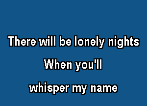 There will be lonely nights
When you'll

whisper my name