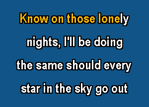 Know on those lonely

nights, I'll be doing

the same should every

star in the sky go out