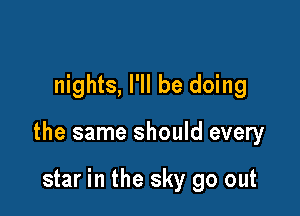 nights, I'll be doing

the same should every

star in the sky go out