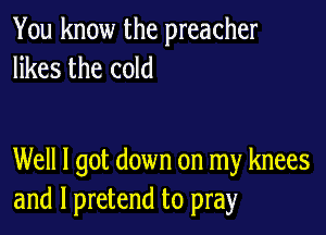 You know the preacher
likes the cold

Well I got down on my knees
and l pretend to pray