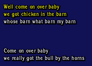 Well come on over baby
we got chicken in the barn
whose barn what barn my barn

Come on over baby
we really got the bull by the horns