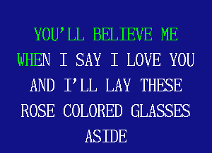 YOWLL BELIEVE ME
WHEN I SAY I LOVE YOU
AND PLL LAY THESE
ROSE COLORED GLASSES
ASIDE