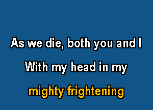 As we die, both you and I

With my head in my

mighty frightening