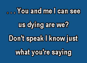 ...You and me I can see

us dying are we?

Don't speak I knowjust

what you're saying