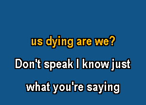 us dying are we?

Don't speak I knowjust

what you're saying