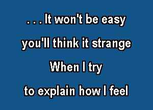 . . . It won't be easy

you'll think it strange

When I try

to explain how I feel