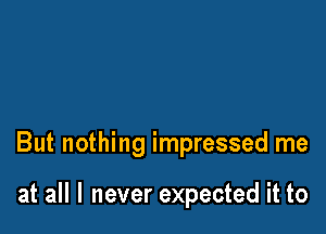 But nothing impressed me

at all I never expected it to