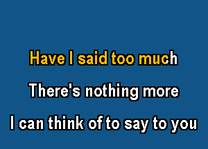 Have I said too much

There's nothing more

I can think of to say to you