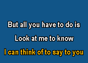 But all you have to do is

Look at me to know

I can think of to say to you