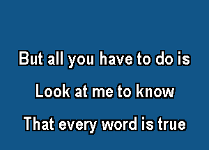 But all you have to do is

Look at me to know

That every word is true