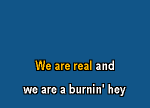 We are real and

we are a burnin' hey
