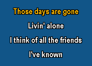 Those days are gone

Livin' alone
lthink of all the friends

I've known