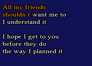 All my friends
shouldn't want me to
I understand it

I hope I get to you
before they do

the way I planned it