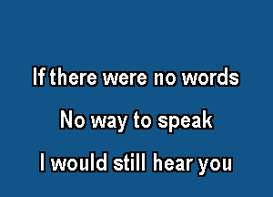 If there were no words

No way to speak

I would still hear you