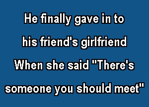 He finally gave in to

his friend's girlfriend

When she said There's

someone you should meet