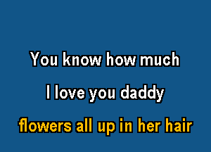 You know how much

I love you daddy

flowers all up in her hair