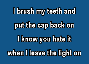 I brush my teeth and
put the cap back on

I know you hate it

when I leave the light on