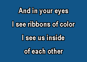 And in your eyes

I see ribbons of color
I see us inside

of each other