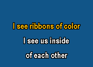 I see ribbons of color

I see us inside

of each other