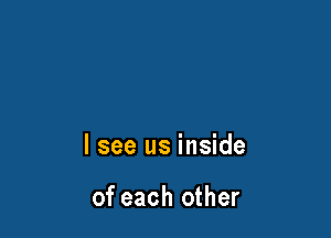 I see us inside

of each other