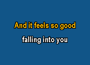 And it feels so good

falling into you