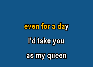 even for a day

I'd take you

as my queen